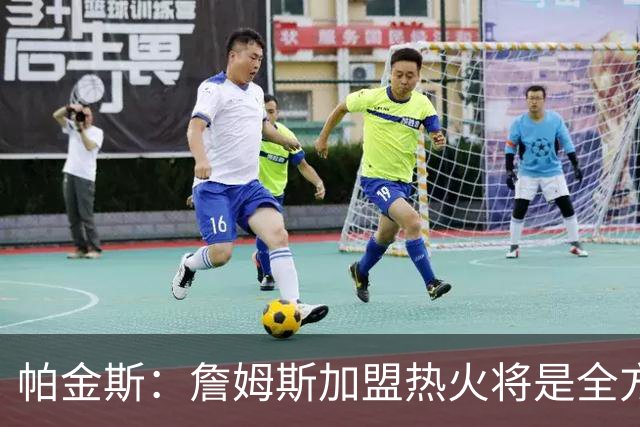 帕金斯：詹姆斯加盟热火将是全方位升级 他接球投能力一直在提升