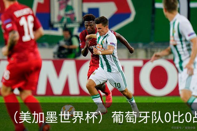 （美加墨世界杯）葡萄牙队0比0战平哥伦比亚队 两队携手出线